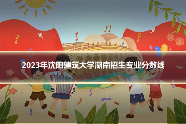 2023年沈阳建筑大学湖南招生专业分数线
