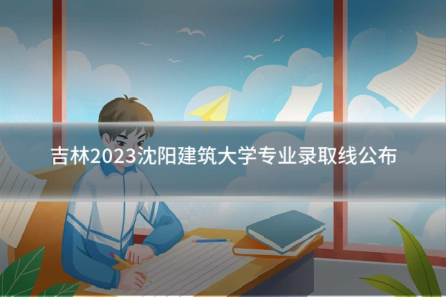 吉林2023沈阳建筑大学专业录取线公布