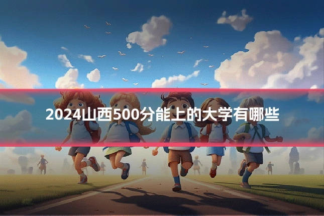 2024山西500分能上的大学有哪些