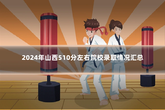 2024年山西510分左右院校录取情况汇总
