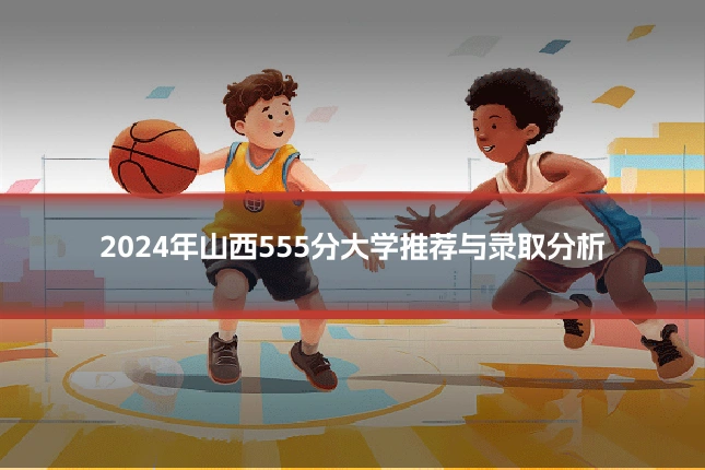 2024年山西555分大学推荐与录取分析