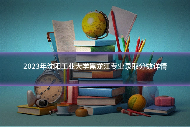 2023年沈阳工业大学黑龙江专业录取分数详情