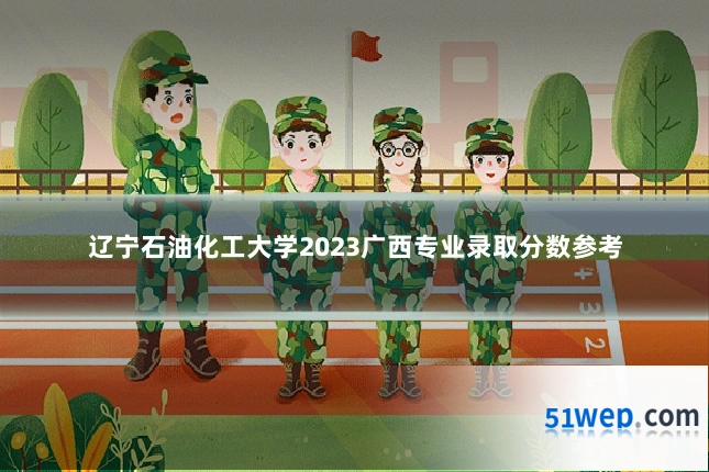 辽宁石油化工大学2023广西专业录取分数参考