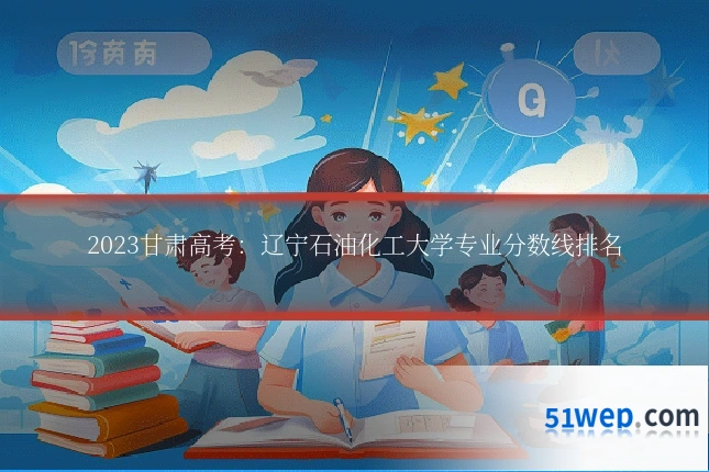 2023甘肃高考:辽宁石油化工大学专业分数线排名