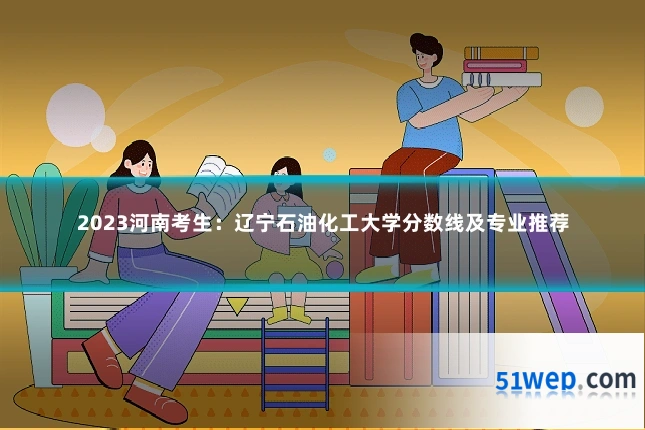 2023河南考生:辽宁石油化工大学分数线及专业推荐