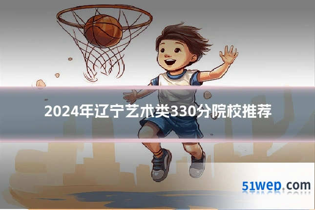 2024年辽宁艺术类330分院校推荐