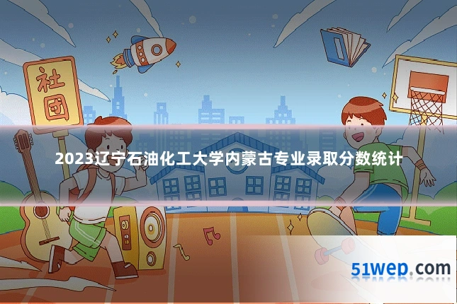 2023辽宁石油化工大学内蒙古专业录取分数统计