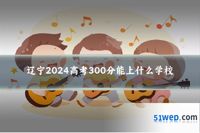 辽宁2024高考300分能上什么学校