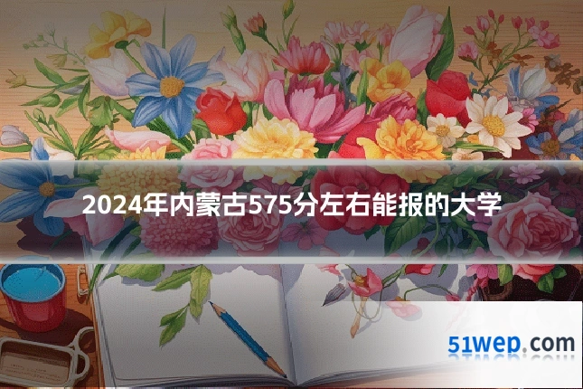 2024年内蒙古575分左右能报的大学
