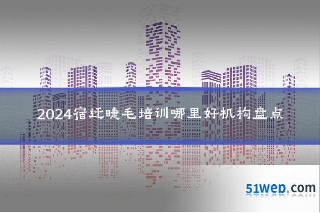 2024宿迁睫毛培训哪里好机构盘点