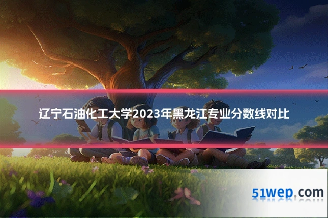 辽宁石油化工大学2023年黑龙江专业分数线对比