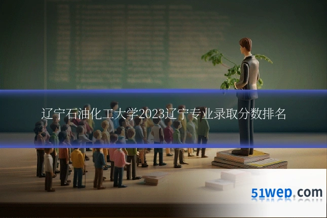 辽宁石油化工大学2023辽宁专业录取分数排名