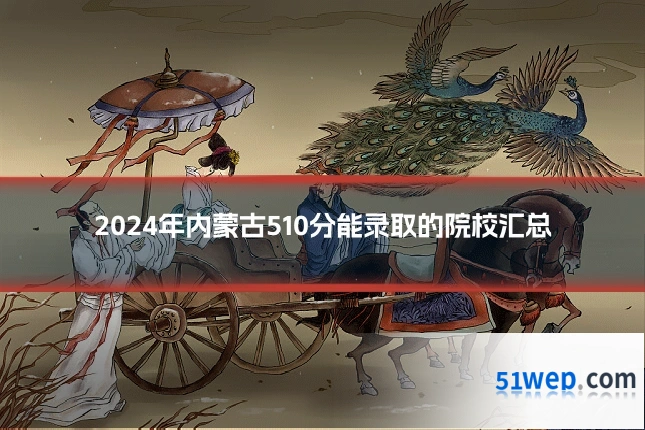 2024年内蒙古510分能录取的院校汇总