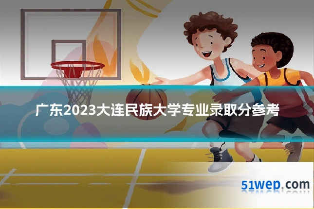 广东2023大连民族大学专业录取分参考
