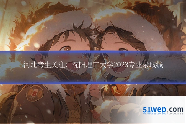 河北考生关注:沈阳理工大学2023专业录取线