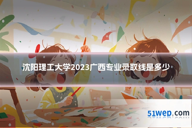 沈阳理工大学2023广西专业录取线是多少