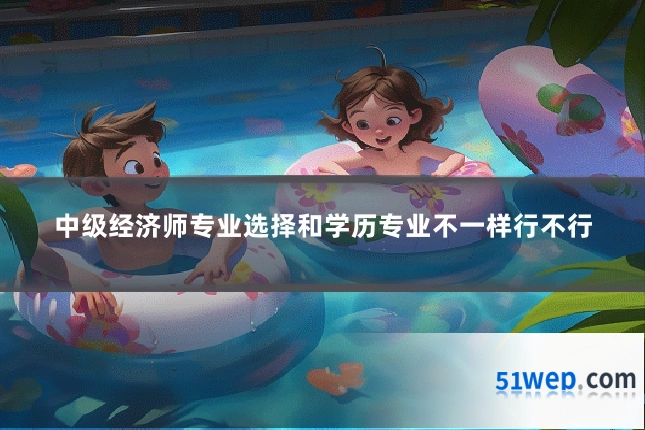 中级经济师专业选择和学历专业不一样行不行