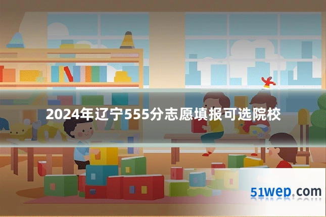 2024年辽宁555分志愿填报可选院校