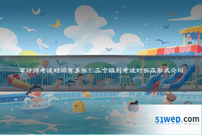 审计师考试时间有多长?三个级别考试时长及形式介绍