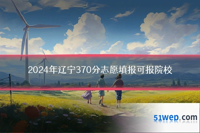 2024年辽宁370分志愿填报可报院校