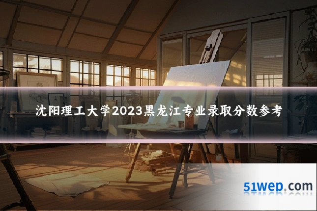沈阳理工大学2023黑龙江专业录取分数参考