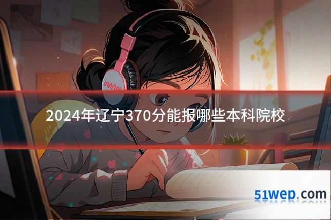 2024年辽宁370分能报哪些本科院校