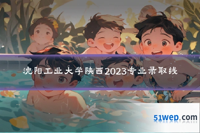 沈阳工业大学陕西2023专业录取线