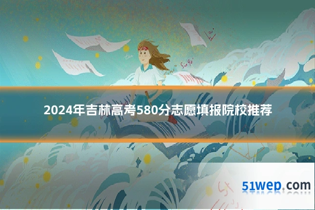 2024年吉林高考580分志愿填报院校推荐