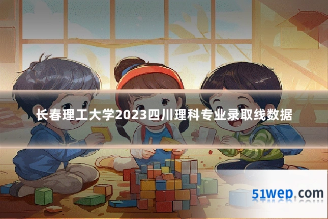 长春理工大学2023四川理科专业录取线数据