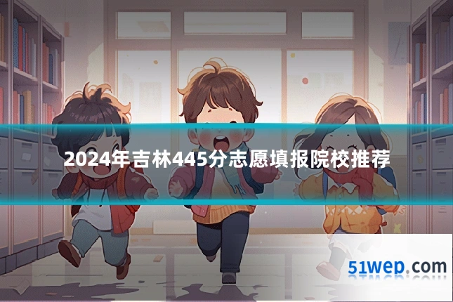 2024年吉林445分志愿填报院校推荐