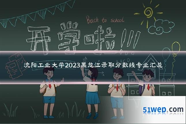 沈阳工业大学2023黑龙江录取分数线专业汇总