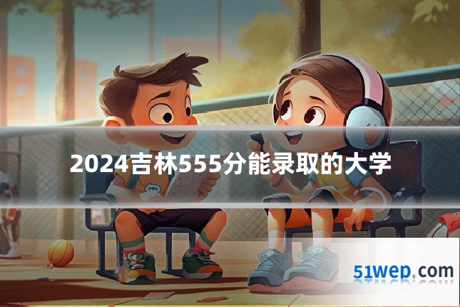2024吉林555分能录取的大学
