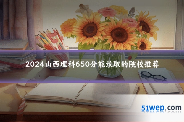 2024山西理科650分能录取的院校推荐