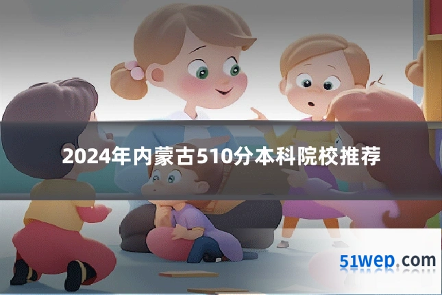 2024年内蒙古510分本科院校推荐