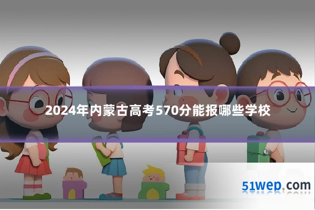 2024年内蒙古高考570分能报哪些学校