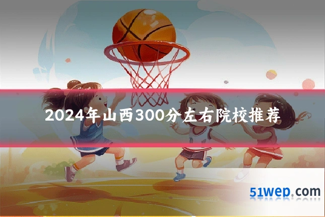 2024年山西300分左右院校推荐