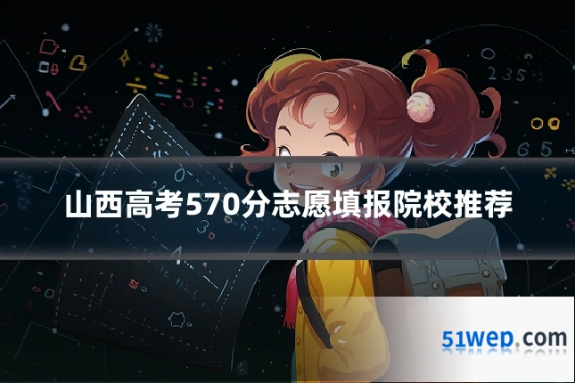 山西高考570分志愿填报院校推荐