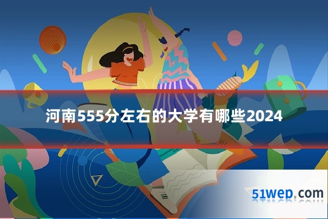 河南555分左右的大学有哪些2024