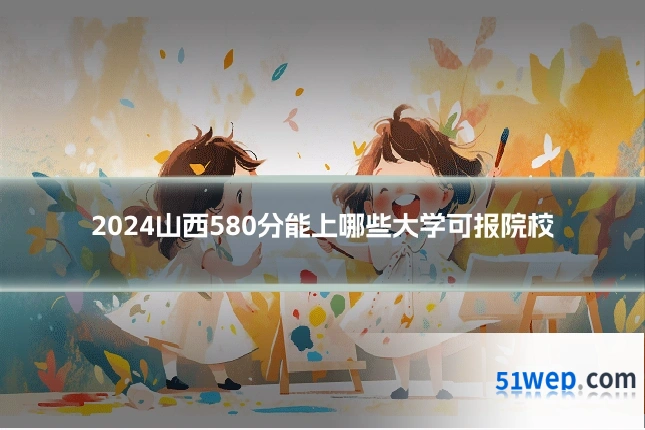 2024山西580分能上哪些大学可报院校