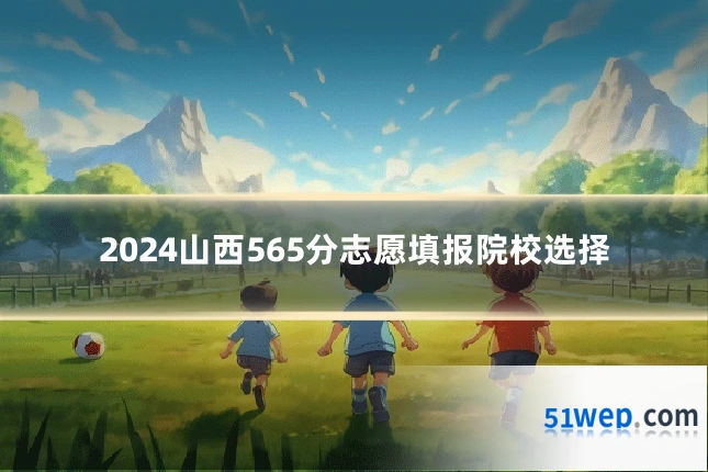 2024山西565分志愿填报院校选择