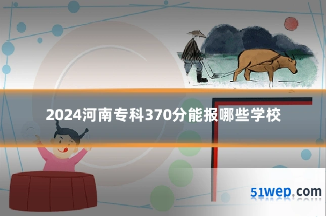 2024河南专科370分能报哪些学校
