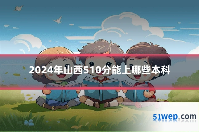 2024年山西510分能上哪些本科
