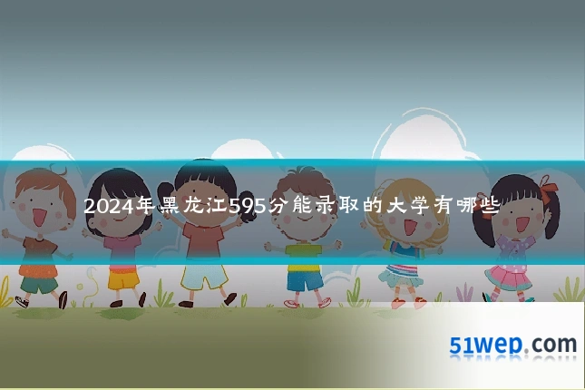 2024年黑龙江595分能录取的大学有哪些