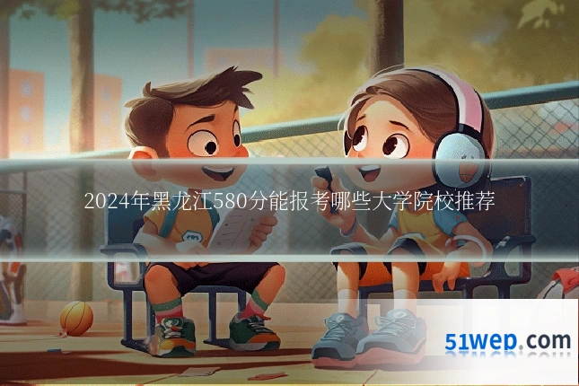 2024年黑龙江580分能报考哪些大学院校推荐