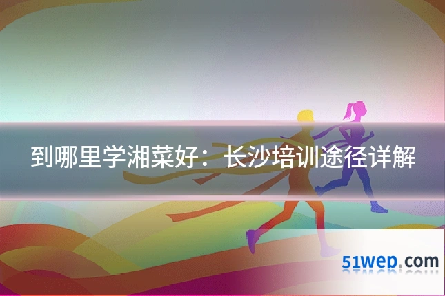 到哪里学湘菜好：长沙培训途径详解