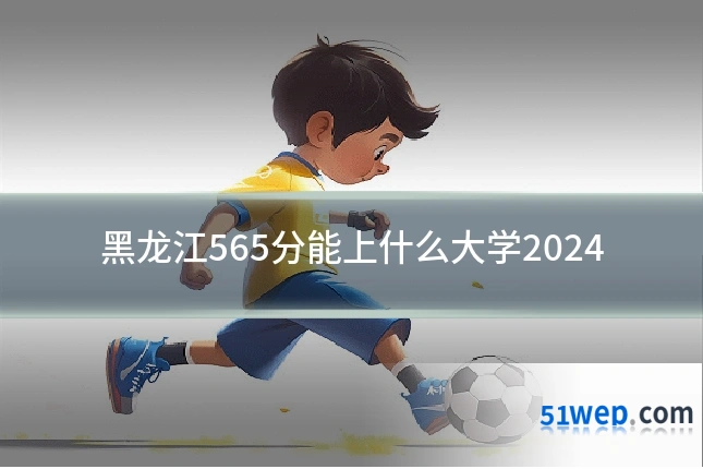 黑龙江565分能上什么大学2024