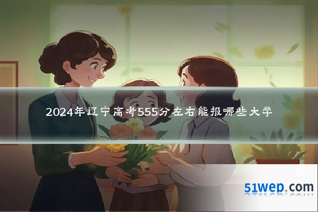2024年辽宁高考555分左右能报哪些大学