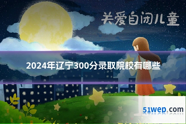 2024年辽宁300分录取院校有哪些