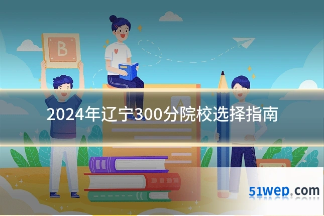 2024年辽宁300分院校选择指南