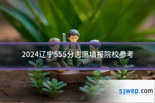 2024辽宁555分志愿填报院校参考